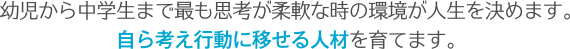 幼児から中学生まで最も思考が柔軟な時の環境が人生を決めます。自ら考え行動に移せる人材を育てます。